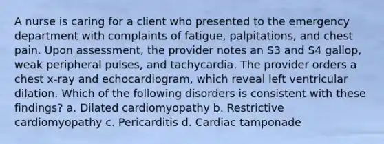 A nurse is caring for a client who presented to the emergency department with complaints of fatigue, palpitations, and chest pain. Upon assessment, the provider notes an S3 and S4 gallop, weak peripheral pulses, and tachycardia. The provider orders a chest x-ray and echocardiogram, which reveal left ventricular dilation. Which of the following disorders is consistent with these findings? a. Dilated cardiomyopathy b. Restrictive cardiomyopathy c. Pericarditis d. Cardiac tamponade