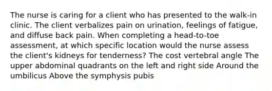 The nurse is caring for a client who has presented to the walk-in clinic. The client verbalizes pain on urination, feelings of fatigue, and diffuse back pain. When completing a head-to-toe assessment, at which specific location would the nurse assess the client's kidneys for tenderness? The cost vertebral angle The upper abdominal quadrants on the left and right side Around the umbilicus Above the symphysis pubis