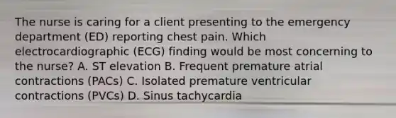 The nurse is caring for a client presenting to the emergency department (ED) reporting chest pain. Which electrocardiographic (ECG) finding would be most concerning to the nurse? A. ST elevation B. Frequent premature atrial contractions (PACs) C. Isolated premature ventricular contractions (PVCs) D. Sinus tachycardia