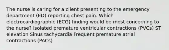 The nurse is caring for a client presenting to the emergency department (ED) reporting chest pain. Which electrocardiographic (ECG) finding would be most concerning to the nurse? Isolated premature ventricular contractions (PVCs) ST elevation Sinus tachycardia Frequent premature atrial contractions (PACs)