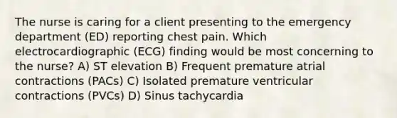 The nurse is caring for a client presenting to the emergency department (ED) reporting chest pain. Which electrocardiographic (ECG) finding would be most concerning to the nurse? A) ST elevation B) Frequent premature atrial contractions (PACs) C) Isolated premature ventricular contractions (PVCs) D) Sinus tachycardia