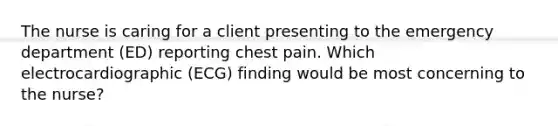 The nurse is caring for a client presenting to the emergency department (ED) reporting chest pain. Which electrocardiographic (ECG) finding would be most concerning to the nurse?