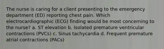 The nurse is caring for a client presenting to the emergency department (ED) reporting chest pain. Which electrocardiographic (ECG) finding would be most concerning to the nurse? a. ST elevation b. Isolated premature ventricular contractions (PVCs) c. Sinus tachycardia d. Frequent premature atrial contractions (PACs)