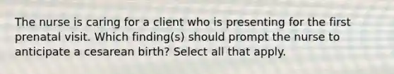 The nurse is caring for a client who is presenting for the first prenatal visit. Which finding(s) should prompt the nurse to anticipate a cesarean birth? Select all that apply.