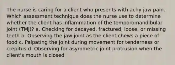 The nurse is caring for a client who presents with achy jaw pain. Which assessment technique does the nurse use to determine whether the client has inflammation of the temporomandibular joint (TMJ)? a. Checking for decayed, fractured, loose, or missing teeth b. Observing the jaw joint as the client chews a piece of food c. Palpating the joint during movement for tenderness or crepitus d. Observing for asymmetric joint protrusion when the client's mouth is closed