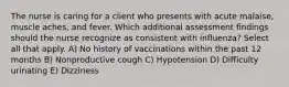 The nurse is caring for a client who presents with acute malaise, muscle aches, and fever. Which additional assessment findings should the nurse recognize as consistent with influenza? Select all that apply. A) No history of vaccinations within the past 12 months B) Nonproductive cough C) Hypotension D) Difficulty urinating E) Dizziness