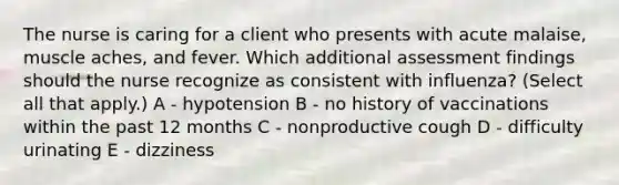 The nurse is caring for a client who presents with acute malaise, muscle aches, and fever. Which additional assessment findings should the nurse recognize as consistent with influenza? (Select all that apply.) A - hypotension B - no history of vaccinations within the past 12 months C - nonproductive cough D - difficulty urinating E - dizziness