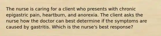 The nurse is caring for a client who presents with chronic epigastric pain, heartburn, and anorexia. The client asks the nurse how the doctor can best determine if the symptoms are caused by gastritis. Which is the nurse's best response?