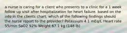 a nurse is caring for a client who presents to a clinic for a 1 week follow up visit after hospitalization for heart failure. based on the info in the clients chart, which of the following findings should the nurse report to the provider? Potassium 4.1 mEq/L Heart rate 55/min SaO2 92% Weight 67.1 kg (148 lb)