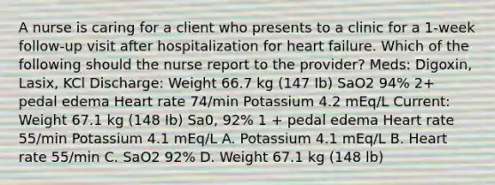 A nurse is caring for a client who presents to a clinic for a 1-week follow-up visit after hospitalization for heart failure. Which of the following should the nurse report to the provider? Meds: Digoxin, Lasix, KCl Discharge: Weight 66.7 kg (147 Ib) SaO2 94% 2+ pedal edema Heart rate 74/min Potassium 4.2 mEq/L Current: Weight 67.1 kg (148 Ib) Sa0, 92% 1 + pedal edema Heart rate 55/min Potassium 4.1 mEq/L A. Potassium 4.1 mEq/L B. Heart rate 55/min C. SaO2 92% D. Weight 67.1 kg (148 lb)