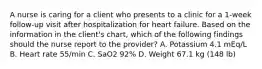 A nurse is caring for a client who presents to a clinic for a 1-week follow-up visit after hospitalization for heart failure. Based on the information in the client's chart, which of the following findings should the nurse report to the provider? A. Potassium 4.1 mEq/L B. Heart rate 55/min C. SaO2 92% D. Weight 67.1 kg (148 lb)