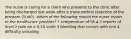 The nurse is caring for a client who presents to the clinic after being discharged last week after a transurethral resection of the prostate (TURP). Which of the following should the nurse report to the health-care provider? 1 temperature of 98.4 2 reports of level 2 pain on a 0-10 scale 3 bleeding that ceases with rest 4 difficulty urinating