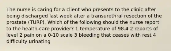 The nurse is caring for a client who presents to the clinic after being discharged last week after a transurethral resection of the prostate (TURP). Which of the following should the nurse report to the health-care provider? 1 temperature of 98.4 2 reports of level 2 pain on a 0-10 scale 3 bleeding that ceases with rest 4 difficulty urinating