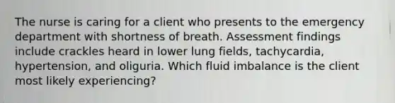 The nurse is caring for a client who presents to the emergency department with shortness of breath. Assessment findings include crackles heard in lower lung fields, tachycardia, hypertension, and oliguria. Which fluid imbalance is the client most likely experiencing?