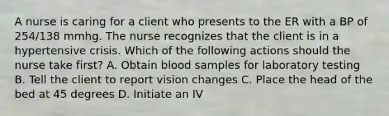 A nurse is caring for a client who presents to the ER with a BP of 254/138 mmhg. The nurse recognizes that the client is in a hypertensive crisis. Which of the following actions should the nurse take first? A. Obtain blood samples for laboratory testing B. Tell the client to report vision changes C. Place the head of the bed at 45 degrees D. Initiate an IV