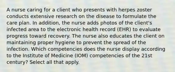 A nurse caring for a client who presents with herpes zoster conducts extensive research on the disease to formulate the care plan. In addition, the nurse adds photos of the client's infected area to the electronic health record (EHR) to evaluate progress toward recovery. The nurse also educates the client on maintaining proper hygiene to prevent the spread of the infection. Which competencies does the nurse display according to the Institute of Medicine (IOM) competencies of the 21st century? Select all that apply.