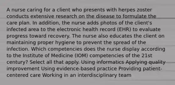 A nurse caring for a client who presents with herpes zoster conducts extensive research on the disease to formulate the care plan. In addition, the nurse adds photos of the client's infected area to the electronic health record (EHR) to evaluate progress toward recovery. The nurse also educates the client on maintaining proper hygiene to prevent the spread of the infection. Which competencies does the nurse display according to the Institute of Medicine (IOM) competencies of the 21st century? Select all that apply. Using informatics Applying quality improvement Using evidence-based practice Providing patient-centered care Working in an interdisciplinary team