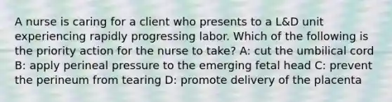 A nurse is caring for a client who presents to a L&D unit experiencing rapidly progressing labor. Which of the following is the priority action for the nurse to take? A: cut the umbilical cord B: apply perineal pressure to the emerging fetal head C: prevent the perineum from tearing D: promote delivery of the placenta