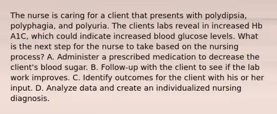 The nurse is caring for a client that presents with polydipsia, polyphagia, and polyuria. The clients labs reveal in increased Hb A1C, which could indicate increased blood glucose levels. What is the next step for the nurse to take based on the nursing process? A. Administer a prescribed medication to decrease the client's blood sugar. B. Follow-up with the client to see if the lab work improves. C. Identify outcomes for the client with his or her input. D. Analyze data and create an individualized nursing diagnosis.