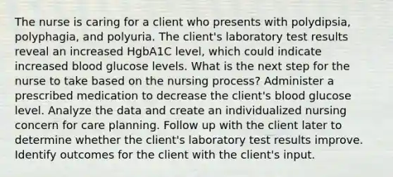 The nurse is caring for a client who presents with polydipsia, polyphagia, and polyuria. The client's laboratory test results reveal an increased HgbA1C level, which could indicate increased blood glucose levels. What is the next step for the nurse to take based on the nursing process? Administer a prescribed medication to decrease the client's blood glucose level. Analyze the data and create an individualized nursing concern for care planning. Follow up with the client later to determine whether the client's laboratory test results improve. Identify outcomes for the client with the client's input.