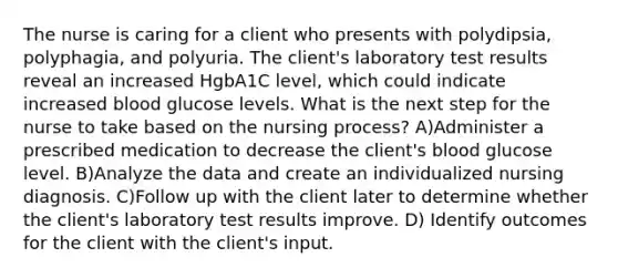 The nurse is caring for a client who presents with polydipsia, polyphagia, and polyuria. The client's laboratory test results reveal an increased HgbA1C level, which could indicate increased blood glucose levels. What is the next step for the nurse to take based on the nursing process? A)Administer a prescribed medication to decrease the client's blood glucose level. B)Analyze the data and create an individualized nursing diagnosis. C)Follow up with the client later to determine whether the client's laboratory test results improve. D) Identify outcomes for the client with the client's input.