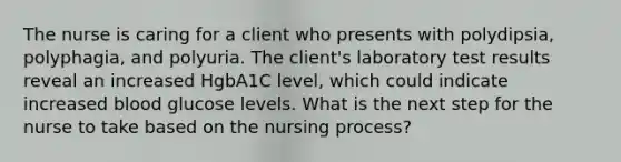 The nurse is caring for a client who presents with polydipsia, polyphagia, and polyuria. The client's laboratory test results reveal an increased HgbA1C level, which could indicate increased blood glucose levels. What is the next step for the nurse to take based on the nursing process?