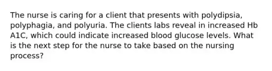 The nurse is caring for a client that presents with polydipsia, polyphagia, and polyuria. The clients labs reveal in increased Hb A1C, which could indicate increased blood glucose levels. What is the next step for the nurse to take based on the nursing process?