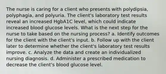 The nurse is caring for a client who presents with polydipsia, polyphagia, and polyuria. The client's laboratory test results reveal an increased HgbA1C level, which could indicate increased blood glucose levels. What is the next step for the nurse to take based on the nursing process? a. Identify outcomes for the client with the client's input. b. Follow up with the client later to determine whether the client's laboratory test results improve. c. Analyze the data and create an individualized nursing diagnosis. d. Administer a prescribed medication to decrease the client's blood glucose level.