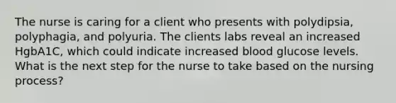 The nurse is caring for a client who presents with polydipsia, polyphagia, and polyuria. The clients labs reveal an increased HgbA1C, which could indicate increased blood glucose levels. What is the next step for the nurse to take based on the nursing process?