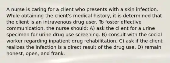 A nurse is caring for a client who presents with a skin infection. While obtaining the client's medical history, it is determined that the client is an intravenous drug user. To foster effective communication, the nurse should: A) ask the client for a urine specimen for urine drug use screening. B) consult with the social worker regarding inpatient drug rehabilitation. C) ask if the client realizes the infection is a direct result of the drug use. D) remain honest, open, and frank.