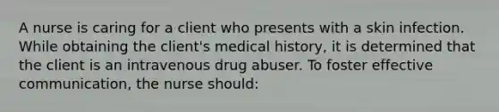 A nurse is caring for a client who presents with a skin infection. While obtaining the client's medical history, it is determined that the client is an intravenous drug abuser. To foster effective communication, the nurse should: