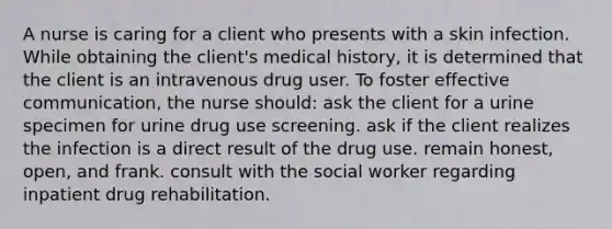 A nurse is caring for a client who presents with a skin infection. While obtaining the client's medical history, it is determined that the client is an intravenous drug user. To foster effective communication, the nurse should: ask the client for a urine specimen for urine drug use screening. ask if the client realizes the infection is a direct result of the drug use. remain honest, open, and frank. consult with the social worker regarding inpatient drug rehabilitation.