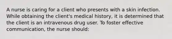 A nurse is caring for a client who presents with a skin infection. While obtaining the client's medical history, it is determined that the client is an intravenous drug user. To foster effective communication, the nurse should: