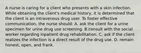 A nurse is caring for a client who presents with a skin infection. While obtaining the client's medical history, it is determined that the client is an intravenous drug user. To foster effective communication, the nurse should: A. ask the client for a urine specimen for urine drug use screening. B.consult with the social worker regarding inpatient drug rehabilitation. C. ask if the client realizes the infection is a direct result of the drug use. D. remain honest, open, and frank.