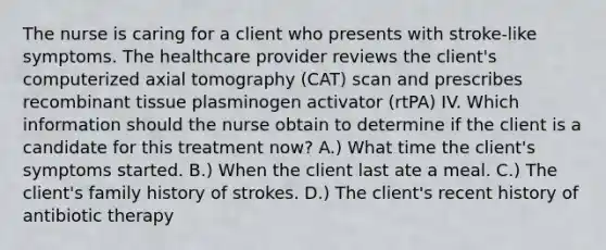 The nurse is caring for a client who presents with stroke-like symptoms. The healthcare provider reviews the client's computerized axial tomography (CAT) scan and prescribes recombinant tissue plasminogen activator (rtPA) IV. Which information should the nurse obtain to determine if the client is a candidate for this treatment now? A.) What time the client's symptoms started. B.) When the client last ate a meal. C.) The client's family history of strokes. D.) The client's recent history of antibiotic therapy