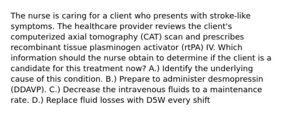 The nurse is caring for a client who presents with stroke-like symptoms. The healthcare provider reviews the client's computerized axial tomography (CAT) scan and prescribes recombinant tissue plasminogen activator (rtPA) IV. Which information should the nurse obtain to determine if the client is a candidate for this treatment now? A.) Identify the underlying cause of this condition. B.) Prepare to administer desmopressin (DDAVP). C.) Decrease the intravenous fluids to a maintenance rate. D.) Replace fluid losses with D5W every shift