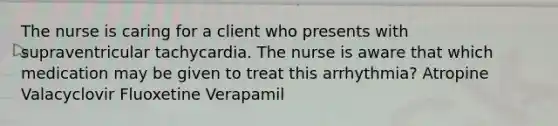 The nurse is caring for a client who presents with supraventricular tachycardia. The nurse is aware that which medication may be given to treat this arrhythmia? Atropine Valacyclovir Fluoxetine Verapamil