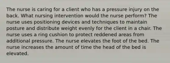 The nurse is caring for a client who has a pressure injury on the back. What nursing intervention would the nurse perform? The nurse uses positioning devices and techniques to maintain posture and distribute weight evenly for the client in a chair. The nurse uses a ring cushion to protect reddened areas from additional pressure. The nurse elevates the foot of the bed. The nurse increases the amount of time the head of the bed is elevated.