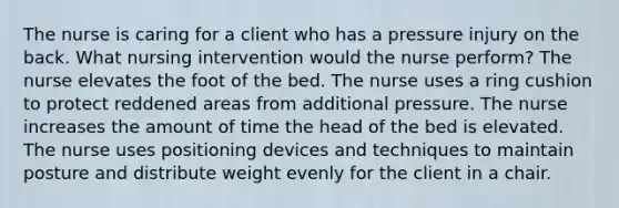 The nurse is caring for a client who has a pressure injury on the back. What nursing intervention would the nurse perform? The nurse elevates the foot of the bed. The nurse uses a ring cushion to protect reddened areas from additional pressure. The nurse increases the amount of time the head of the bed is elevated. The nurse uses positioning devices and techniques to maintain posture and distribute weight evenly for the client in a chair.