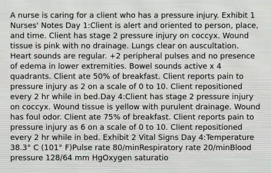 A nurse is caring for a client who has a pressure injury. Exhibit 1 Nurses' Notes Day 1:Client is alert and oriented to person, place, and time. Client has stage 2 pressure injury on coccyx. Wound tissue is pink with no drainage. Lungs clear on auscultation. Heart sounds are regular. +2 peripheral pulses and no presence of edema in lower extremities. Bowel sounds active x 4 quadrants. Client ate 50% of breakfast. Client reports pain to pressure injury as 2 on a scale of 0 to 10. Client repositioned every 2 hr while in bed.Day 4:Client has stage 2 pressure injury on coccyx. Wound tissue is yellow with purulent drainage. Wound has foul odor. Client ate 75% of breakfast. Client reports pain to pressure injury as 6 on a scale of 0 to 10. Client repositioned every 2 hr while in bed. Exhibit 2 Vital Signs Day 4:Temperature 38.3° C (101° F)Pulse rate 80/minRespiratory rate 20/minBlood pressure 128/64 mm HgOxygen saturatio