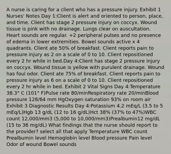 A nurse is caring for a client who has a pressure injury. Exhibit 1 Nurses' Notes Day 1:Client is alert and oriented to person, place, and time. Client has stage 2 pressure injury on coccyx. Wound tissue is pink with no drainage. Lungs clear on auscultation. Heart sounds are regular. +2 peripheral pulses and no presence of edema in lower extremities. Bowel sounds active x 4 quadrants. Client ate 50% of breakfast. Client reports pain to pressure injury as 2 on a scale of 0 to 10. Client repositioned every 2 hr while in bed.Day 4:Client has stage 2 pressure injury on coccyx. Wound tissue is yellow with purulent drainage. Wound has foul odor. Client ate 75% of breakfast. Client reports pain to pressure injury as 6 on a scale of 0 to 10. Client repositioned every 2 hr while in bed. Exhibit 2 Vital Signs Day 4:Temperature 38.3° C (101° F)Pulse rate 80/minRespiratory rate 20/minBlood pressure 128/64 mm HgOxygen saturation 93% on room air Exhibit 3 Diagnostic Results Day 4:Potassium 4.2 mEq/L (3.5 to 5 mEq/L)Hgb 13 g/dL (12 to 16 g/dL)Hct 38% (37% to 47%)WBC count 12,000/mm3 (5,000 to 10,000/mm3)Prealbumin12 mg/dL (15 to 36 mg/dL) What findings that the nurse should report to the provider? select all that apply Temperature WBC count Prealbumin level Hemoglobin level Blood pressure Pain level Odor of wound Bowel sounds