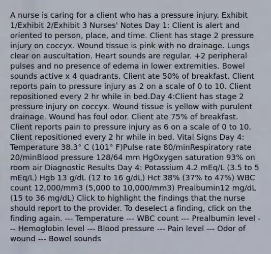 A nurse is caring for a client who has a pressure injury. Exhibit 1/Exhibit 2/Exhibit 3 Nurses' Notes Day 1: Client is alert and oriented to person, place, and time. Client has stage 2 pressure injury on coccyx. Wound tissue is pink with no drainage. Lungs clear on auscultation. Heart sounds are regular. +2 peripheral pulses and no presence of edema in lower extremities. Bowel sounds active x 4 quadrants. Client ate 50% of breakfast. Client reports pain to pressure injury as 2 on a scale of 0 to 10. Client repositioned every 2 hr while in bed.Day 4:Client has stage 2 pressure injury on coccyx. Wound tissue is yellow with purulent drainage. Wound has foul odor. Client ate 75% of breakfast. Client reports pain to pressure injury as 6 on a scale of 0 to 10. Client repositioned every 2 hr while in bed. Vital Signs Day 4: Temperature 38.3° C (101° F)Pulse rate 80/minRespiratory rate 20/min<a href='https://www.questionai.com/knowledge/kD0HacyPBr-blood-pressure' class='anchor-knowledge'>blood pressure</a> 128/64 mm HgOxygen saturation 93% on room air Diagnostic Results Day 4: Potassium 4.2 mEq/L (3.5 to 5 mEq/L) Hgb 13 g/dL (12 to 16 g/dL) Hct 38% (37% to 47%) WBC count 12,000/mm3 (5,000 to 10,000/mm3) Prealbumin12 mg/dL (15 to 36 mg/dL) Click to highlight the findings that the nurse should report to the provider. To deselect a finding, click on the finding again. --- Temperature --- WBC count --- Prealbumin level --- Hemoglobin level --- Blood pressure --- Pain level --- Odor of wound --- Bowel sounds