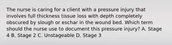 The nurse is caring for a client with a pressure injury that involves full thickness tissue loss with depth completely obscured by slough or eschar in the wound bed. Which term should the nurse use to document this pressure​ injury? A. Stage 4 B. Stage 2 C. Unstageable D. Stage 3