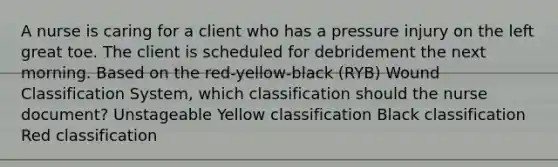 A nurse is caring for a client who has a pressure injury on the left great toe. The client is scheduled for debridement the next morning. Based on the red-yellow-black (RYB) Wound Classification System, which classification should the nurse document? Unstageable Yellow classification Black classification Red classification