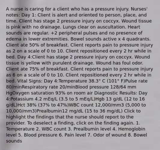 A nurse is caring for a client who has a pressure injury. Nurses' notes: Day 1: Client is alert and oriented to person, place, and time. Client has stage 2 pressure injury on coccyx. Wound tissue is pink with no drainage. Lungs clear on auscultation. Heart sounds are regular. +2 peripheral pulses and no presence of edema in lower extremities. Bowel sounds active x 4 quadrants. Client ate 50% of breakfast. Client reports pain to pressure injury as 2 on a scale of 0 to 10. Client repositioned every 2 hr while in bed. Day 4:Client has stage 2 pressure injury on coccyx. Wound tissue is yellow with purulent drainage. Wound has foul odor. Client ate 75% of breakfast. Client reports pain to pressure injury as 6 on a scale of 0 to 10. Client repositioned every 2 hr while in bed. Vital Signs: Day 4:Temperature 38.3° C (101° F)Pulse rate 80/minRespiratory rate 20/minBlood pressure 128/64 mm HgOxygen saturation 93% on room air Diagnostic Results: Day 4:Potassium 4.2 mEq/L (3.5 to 5 mEq/L)Hgb 13 g/dL (12 to 16 g/dL)Hct 38% (37% to 47%)WBC count 12,000/mm3 (5,000 to 10,000/mm3)Prealbumin12 mg/dL (15 to 36 mg/dL) Click to highlight the findings that the nurse should report to the provider. To deselect a finding, click on the finding again. 1. Temperature 2. WBC count 3. Prealbumin level 4. Hemoglobin level 5. Blood pressure 6. Pain level 7. Odor of wound 8. Bowel sounds