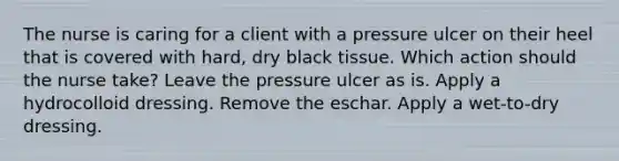 The nurse is caring for a client with a pressure ulcer on their heel that is covered with hard, dry black tissue. Which action should the nurse take? Leave the pressure ulcer as is. Apply a hydrocolloid dressing. Remove the eschar. Apply a wet-to-dry dressing.