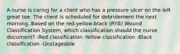 A nurse is caring for a client who has a pressure ulcer on the left great toe. The client is scheduled for debridement the next morning. Based on the red-yellow-black (RYB) Wound Classification System, which classification should the nurse document? -Red classification -Yellow classification -Black classification -Unstageable