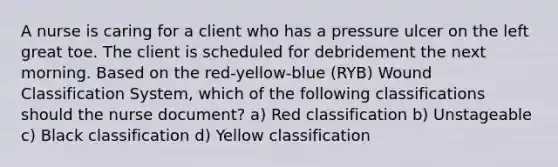 A nurse is caring for a client who has a pressure ulcer on the left great toe. The client is scheduled for debridement the next morning. Based on the red-yellow-blue (RYB) Wound Classification System, which of the following classifications should the nurse document? a) Red classification b) Unstageable c) Black classification d) Yellow classification