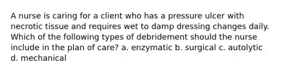 A nurse is caring for a client who has a pressure ulcer with necrotic tissue and requires wet to damp dressing changes daily. Which of the following types of debridement should the nurse include in the plan of care? a. enzymatic b. surgical c. autolytic d. mechanical