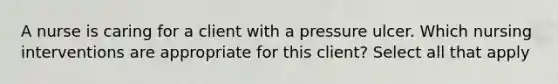 A nurse is caring for a client with a pressure ulcer. Which nursing interventions are appropriate for this client? Select all that apply